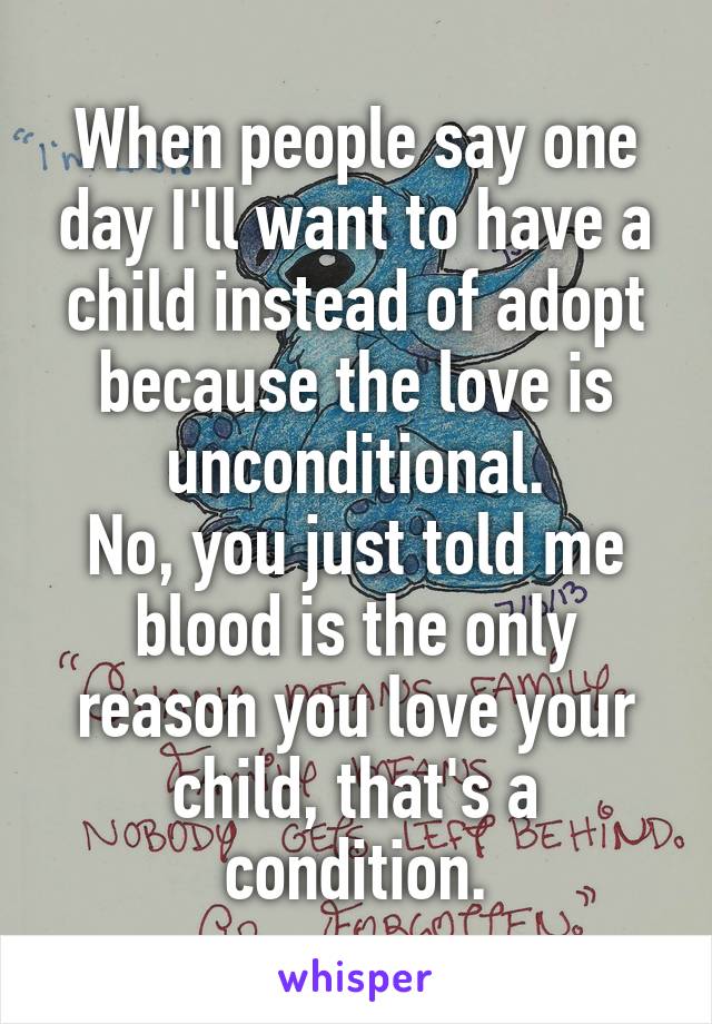 When people say one day I'll want to have a child instead of adopt because the love is unconditional.
No, you just told me blood is the only reason you love your child, that's a condition.