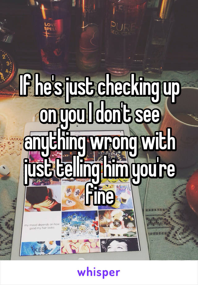 If he's just checking up on you I don't see anything wrong with just telling him you're fine