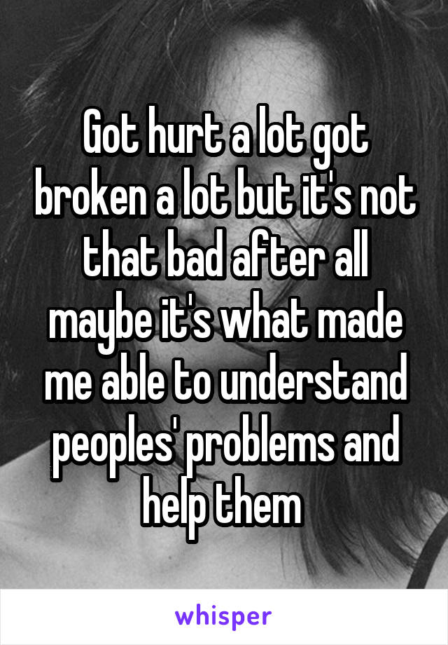 Got hurt a lot got broken a lot but it's not that bad after all maybe it's what made me able to understand peoples' problems and help them 
