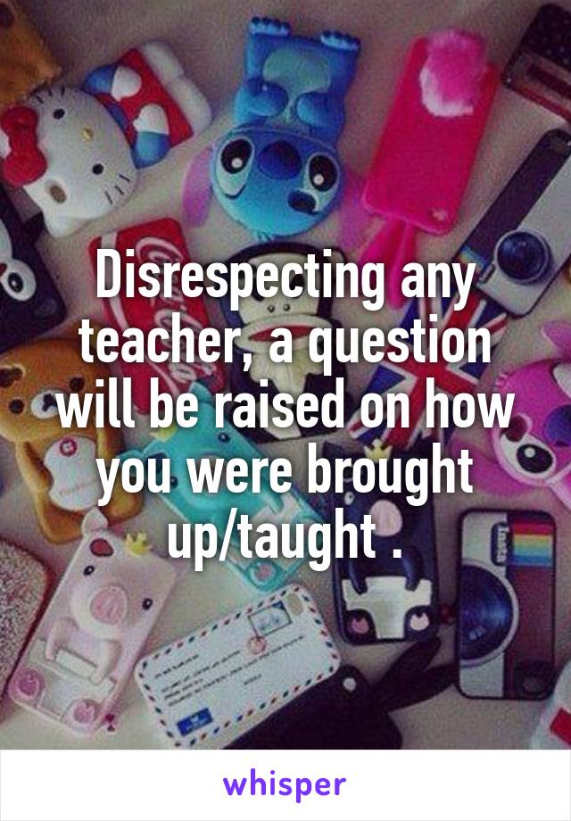 Disrespecting any teacher, a question will be raised on how you were brought up/taught .