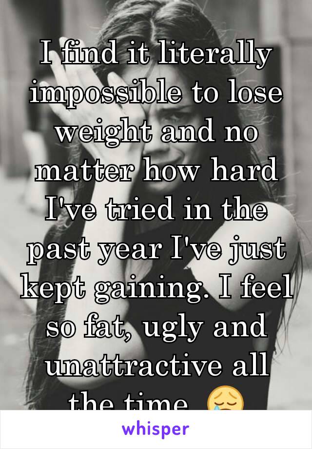 I find it literally impossible to lose weight and no matter how hard I've tried in the past year I've just kept gaining. I feel so fat, ugly and unattractive all the time. 😢