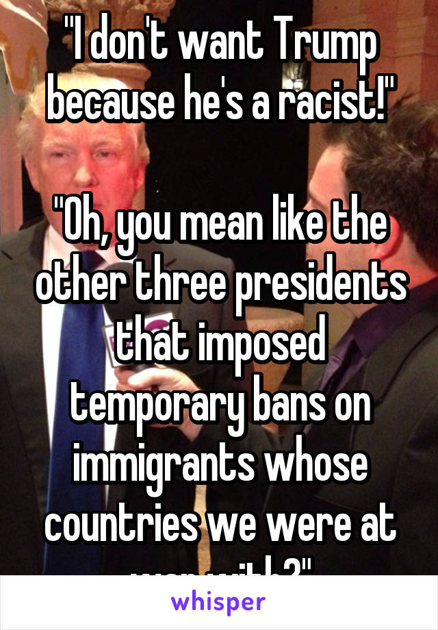 "I don't want Trump because he's a racist!"

"Oh, you mean like the other three presidents that imposed temporary bans on immigrants whose countries we were at war with?"