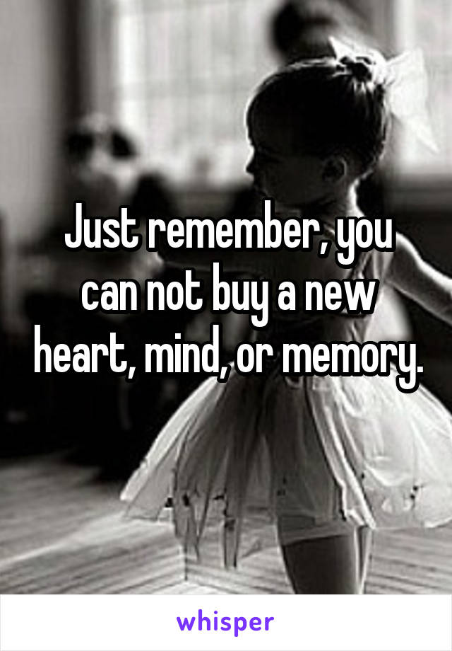 Just remember, you can not buy a new heart, mind, or memory. 
