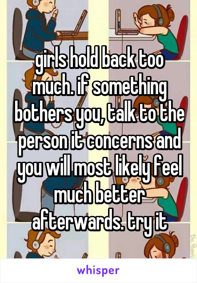 girls hold back too much. if something bothers you, talk to the person it concerns and you will most likely feel much better afterwards. try it