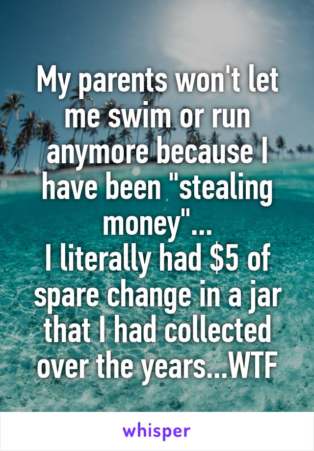 My parents won't let me swim or run anymore because I have been "stealing money"...
I literally had $5 of spare change in a jar that I had collected over the years...WTF