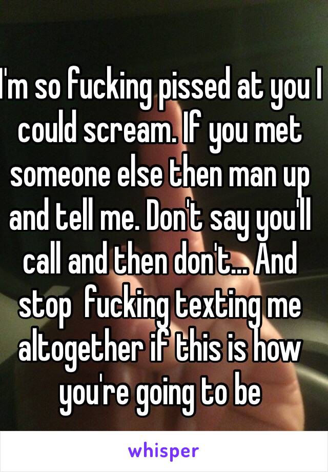 I'm so fucking pissed at you I could scream. If you met someone else then man up and tell me. Don't say you'll call and then don't... And stop  fucking texting me altogether if this is how you're going to be