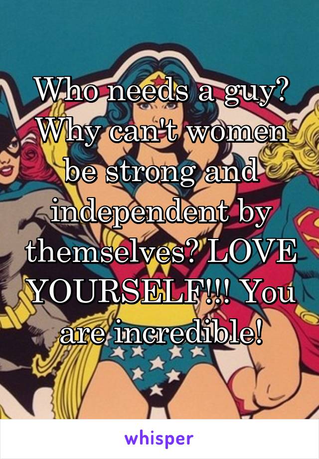 Who needs a guy? Why can't women be strong and independent by themselves? LOVE YOURSELF!!! You are incredible!
