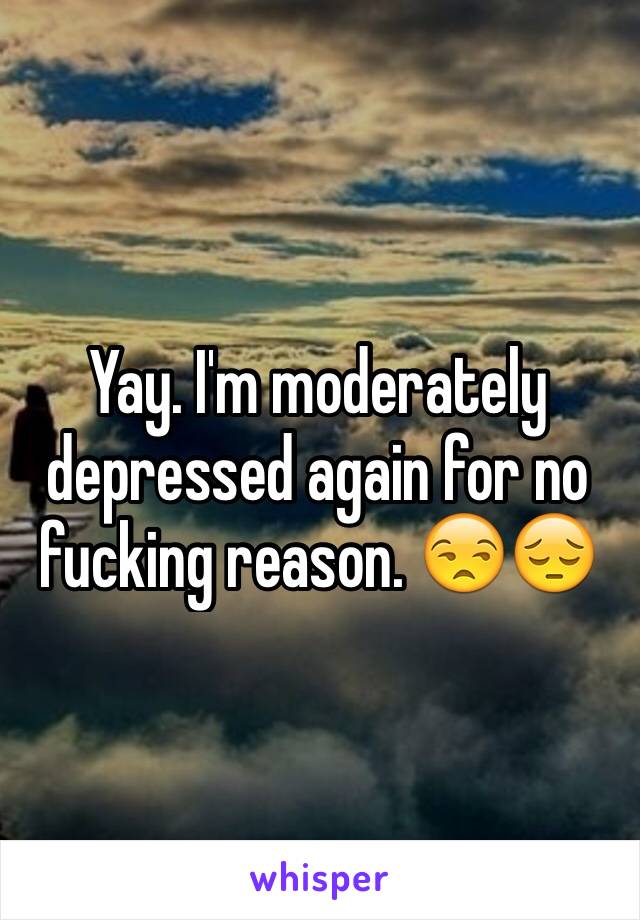 Yay. I'm moderately depressed again for no fucking reason. 😒😔