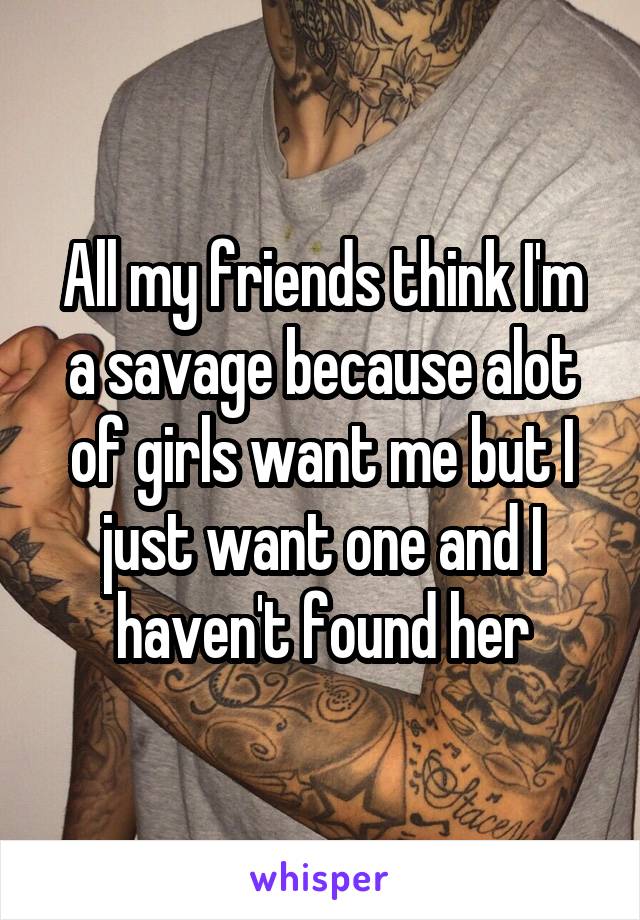 All my friends think I'm a savage because alot of girls want me but I just want one and I haven't found her