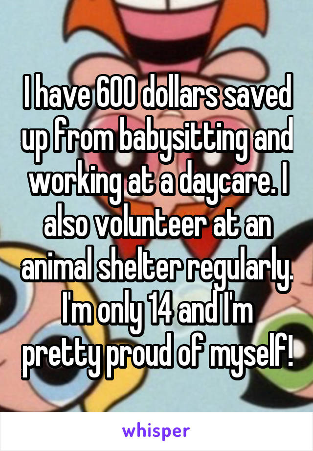 I have 600 dollars saved up from babysitting and working at a daycare. I also volunteer at an animal shelter regularly. I'm only 14 and I'm pretty proud of myself!