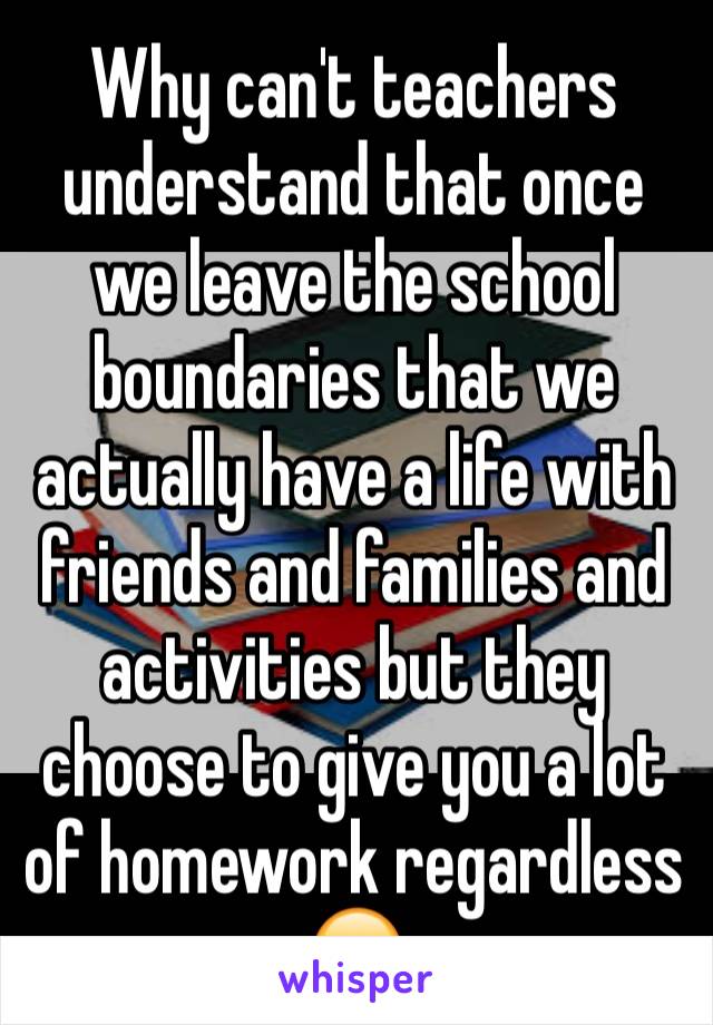 Why can't teachers understand that once we leave the school boundaries that we actually have a life with friends and families and activities but they choose to give you a lot of homework regardless 😞