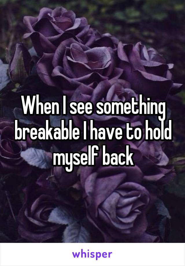 When I see something breakable I have to hold myself back