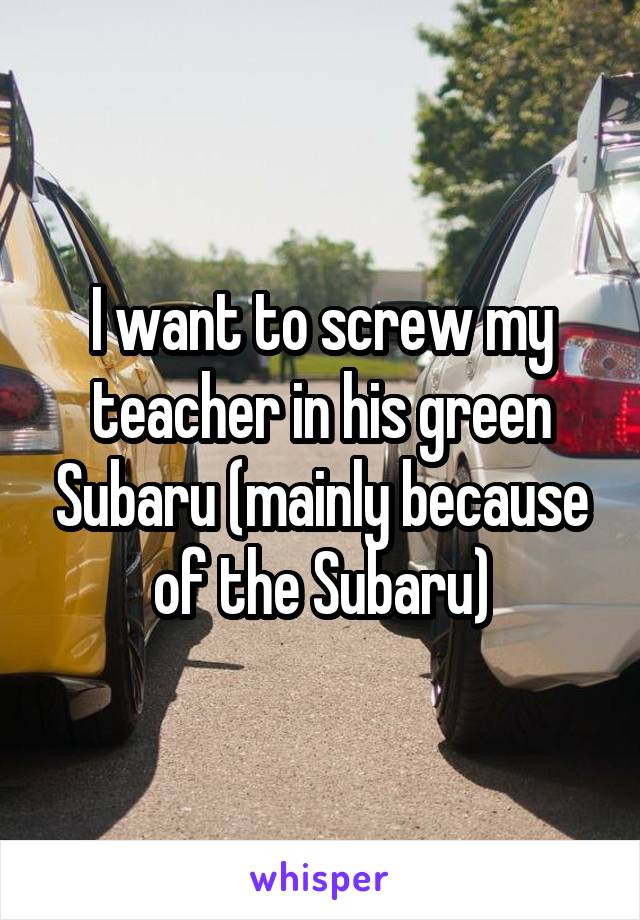 I want to screw my teacher in his green Subaru (mainly because of the Subaru)