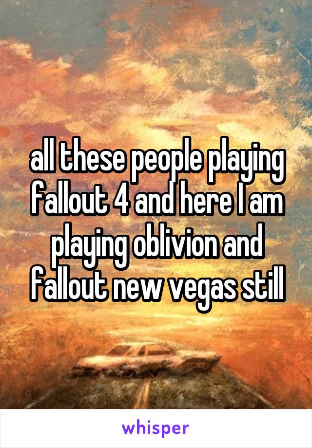all these people playing fallout 4 and here I am playing oblivion and fallout new vegas still