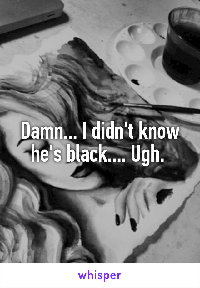 Damn... I didn't know he's black.... Ugh. 