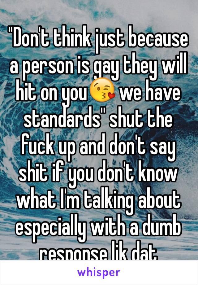 "Don't think just because a person is gay they will hit on you😘 we have standards" shut the fuck up and don't say shit if you don't know what I'm talking about especially with a dumb response lik dat