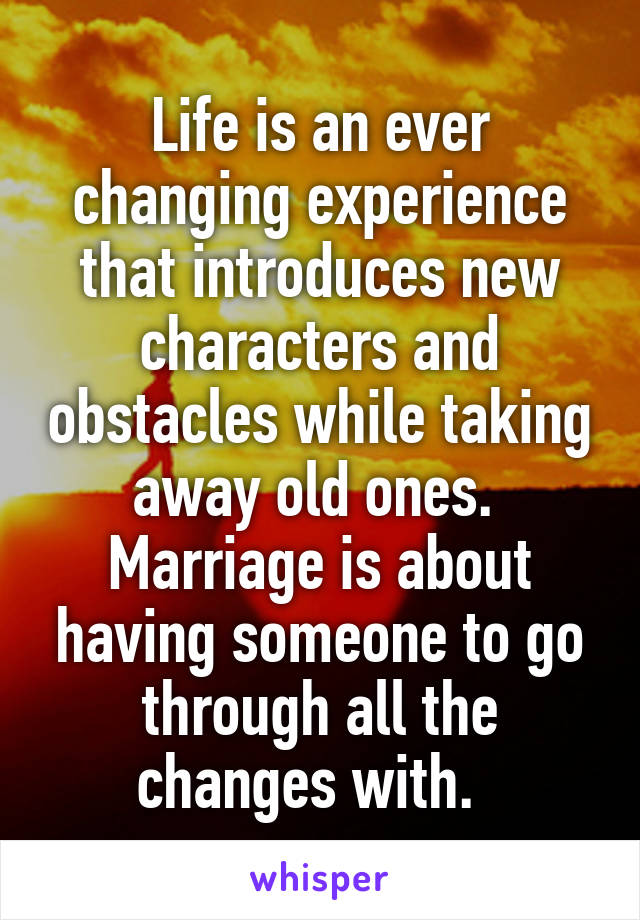 Life is an ever changing experience that introduces new characters and obstacles while taking away old ones.  Marriage is about having someone to go through all the changes with.  
