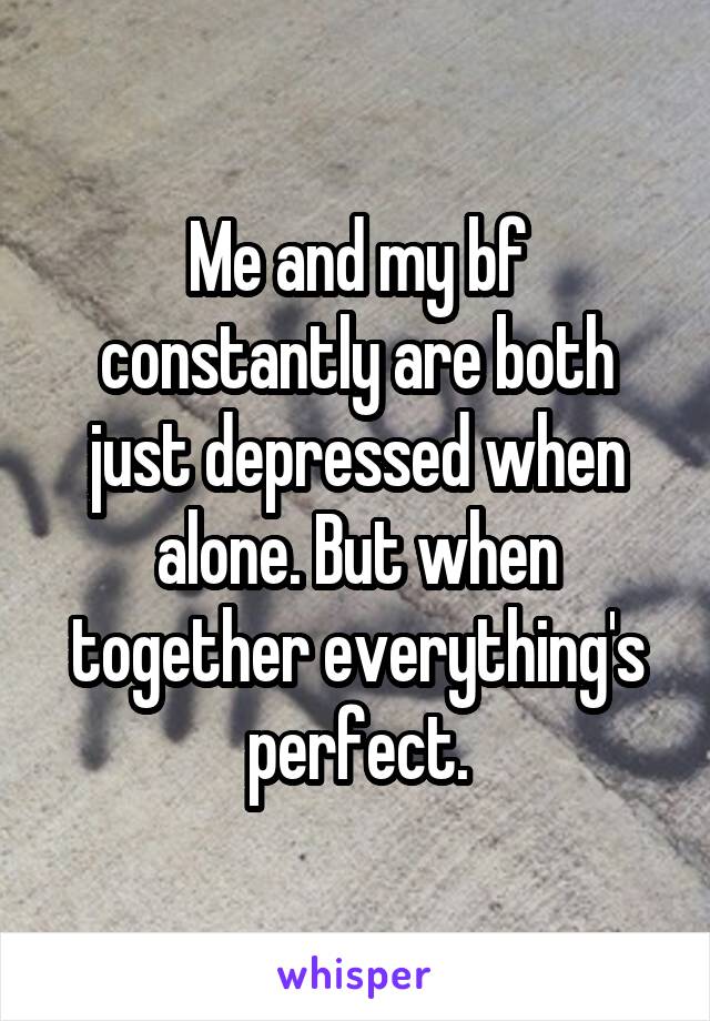 Me and my bf constantly are both just depressed when alone. But when together everything's perfect.
