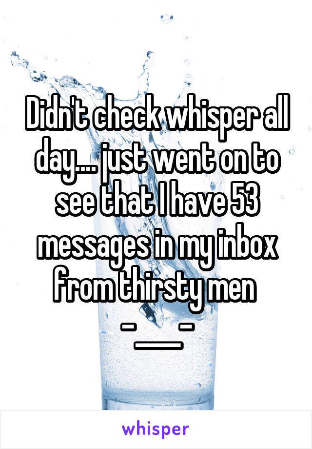 Didn't check whisper all day.... just went on to see that I have 53 messages in my inbox from thirsty men 
-____-