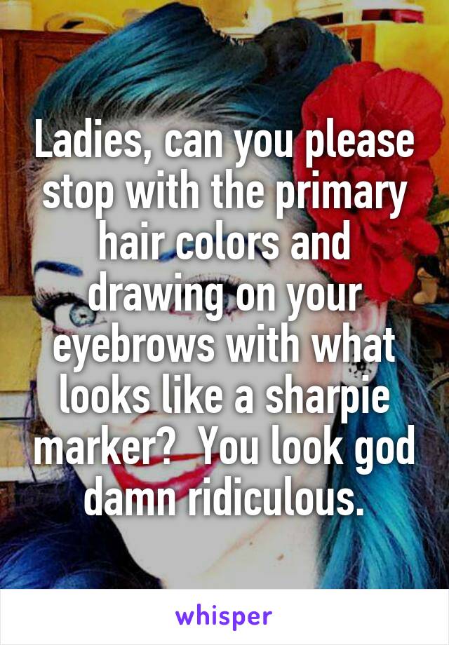 Ladies, can you please stop with the primary hair colors and drawing on your eyebrows with what looks like a sharpie marker?  You look god damn ridiculous.
