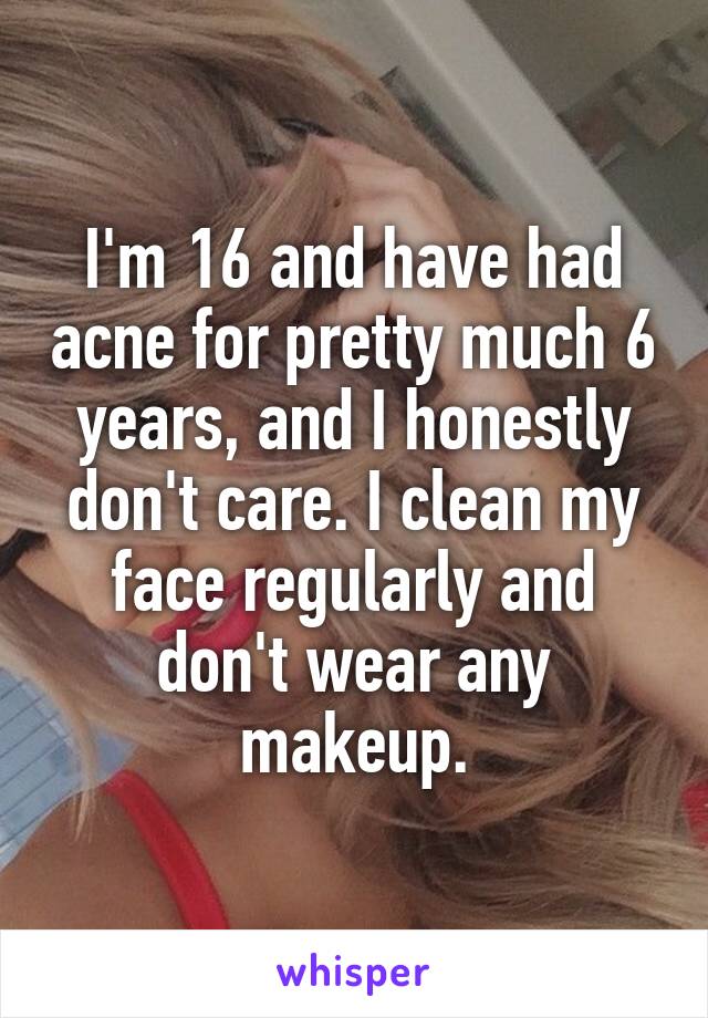I'm 16 and have had acne for pretty much 6 years, and I honestly don't care. I clean my face regularly and don't wear any makeup.