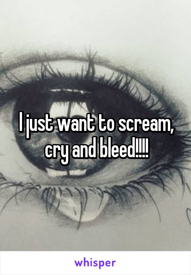 I just want to scream, cry and bleed!!!!
