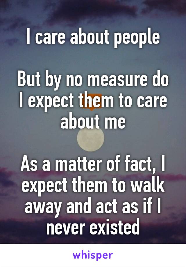 I care about people

But by no measure do I expect them to care about me

As a matter of fact, I expect them to walk away and act as if I never existed