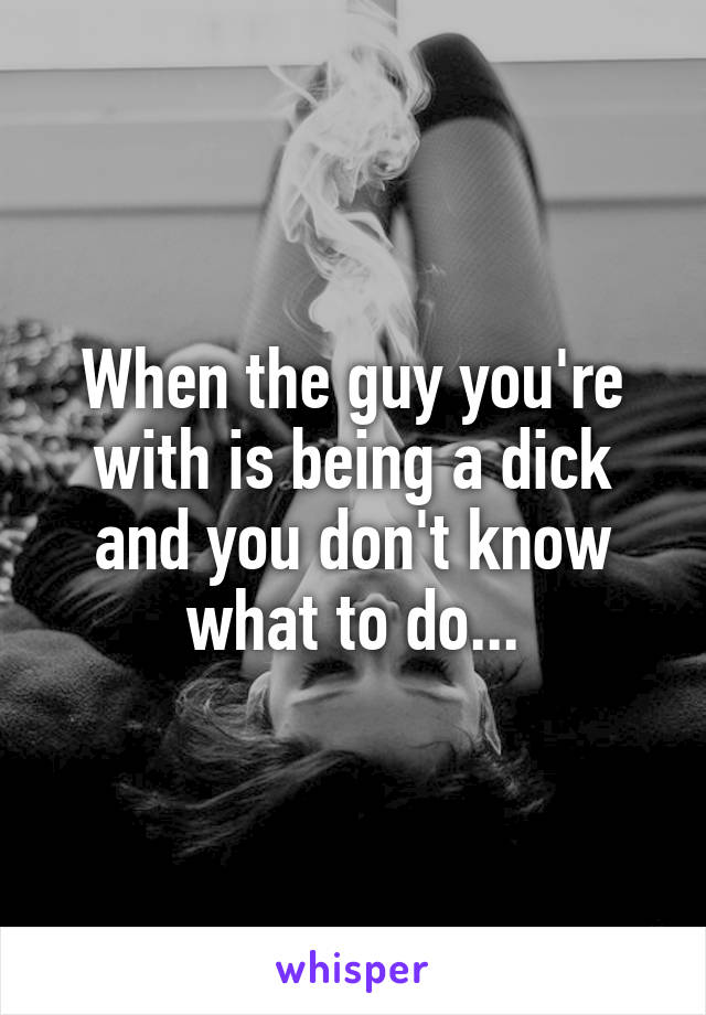 When the guy you're with is being a dick and you don't know what to do...