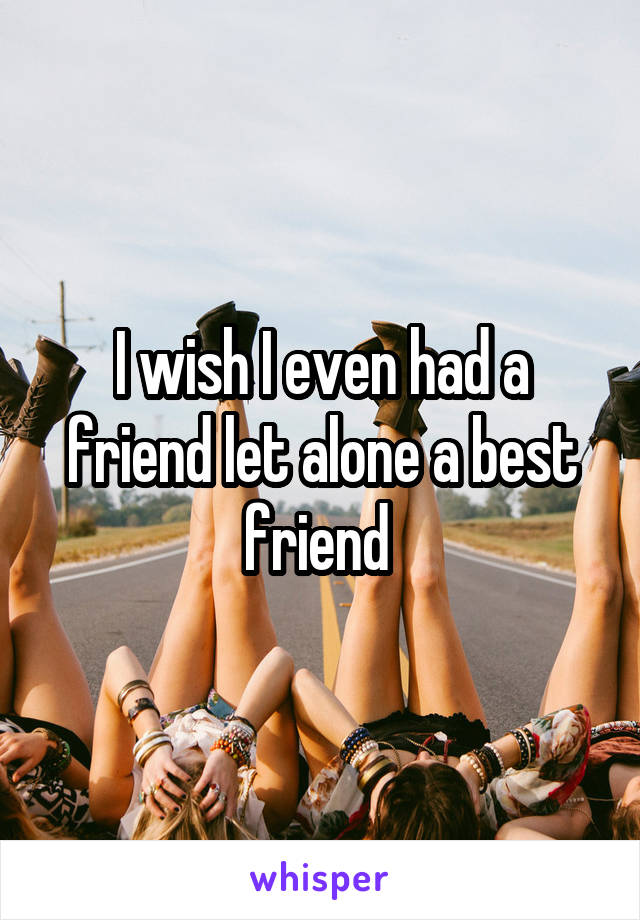 I wish I even had a friend let alone a best friend 