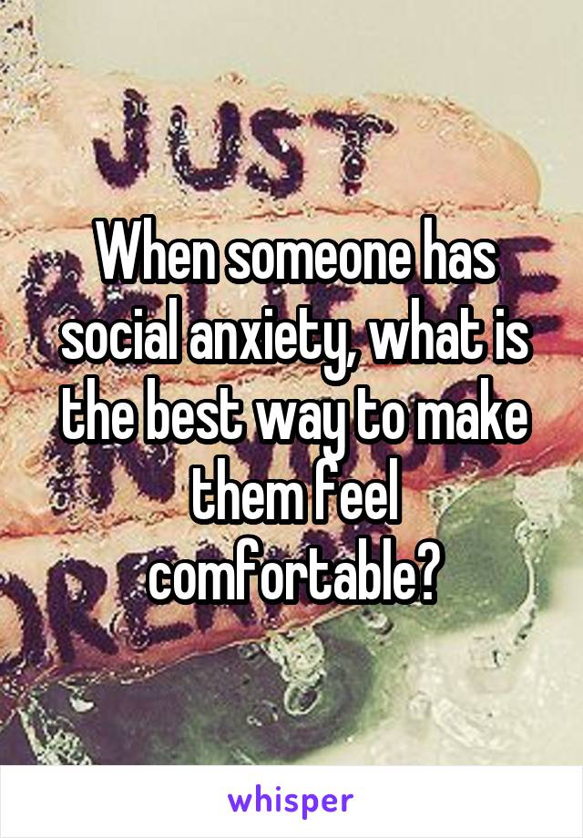 When someone has social anxiety, what is the best way to make them feel comfortable?