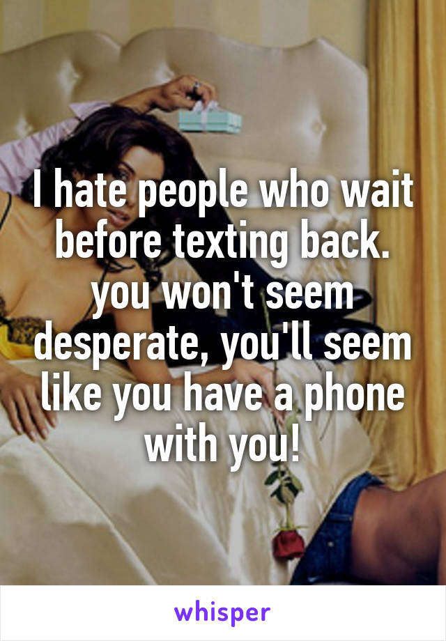 I hate people who wait before texting back. you won't seem desperate, you'll seem like you have a phone with you!