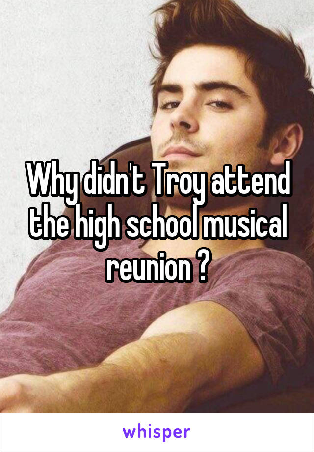 Why didn't Troy attend the high school musical reunion ?