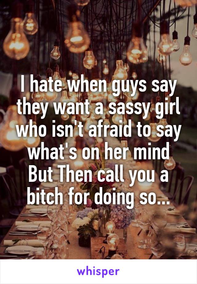 I hate when guys say they want a sassy girl who isn't afraid to say what's on her mind But Then call you a bitch for doing so...