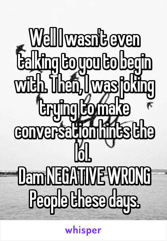 Well I wasn't even talking to you to begin with. Then, I was joking trying to make conversation hints the lol. 
Dam NEGATIVE WRONG
People these days.