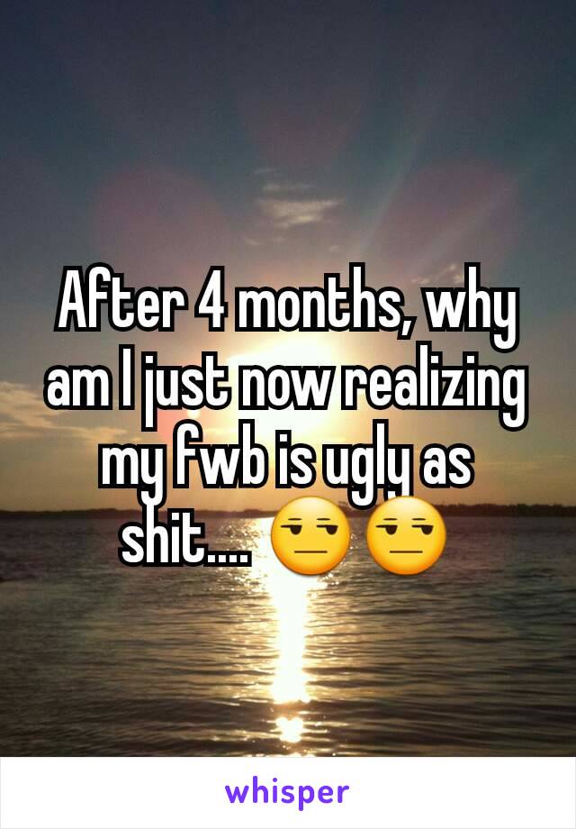 After 4 months, why am I just now realizing my fwb is ugly as shit.... 😒😒