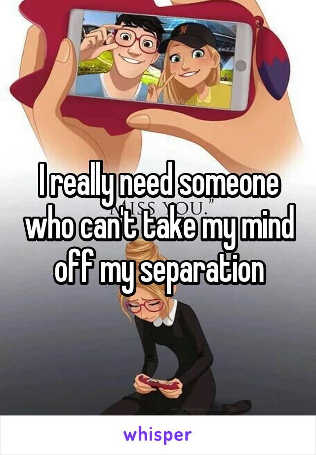 I really need someone who can't take my mind off my separation
