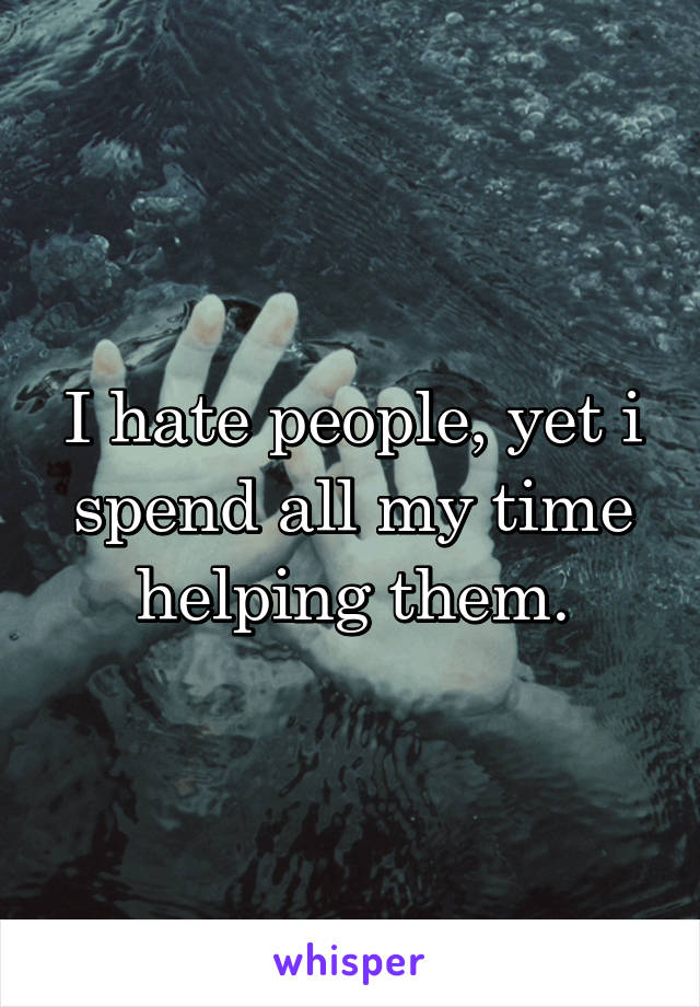 I hate people, yet i spend all my time helping them.