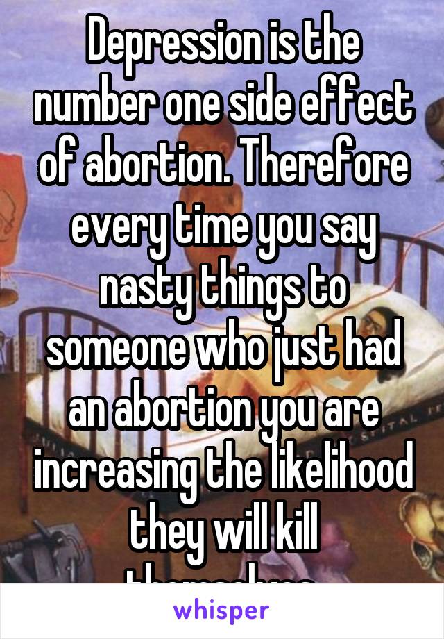 Depression is the number one side effect of abortion. Therefore every time you say nasty things to someone who just had an abortion you are increasing the likelihood they will kill themselves.
