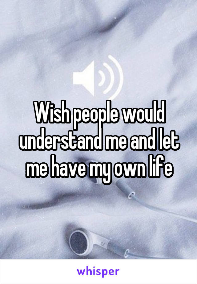 Wish people would understand me and let me have my own life