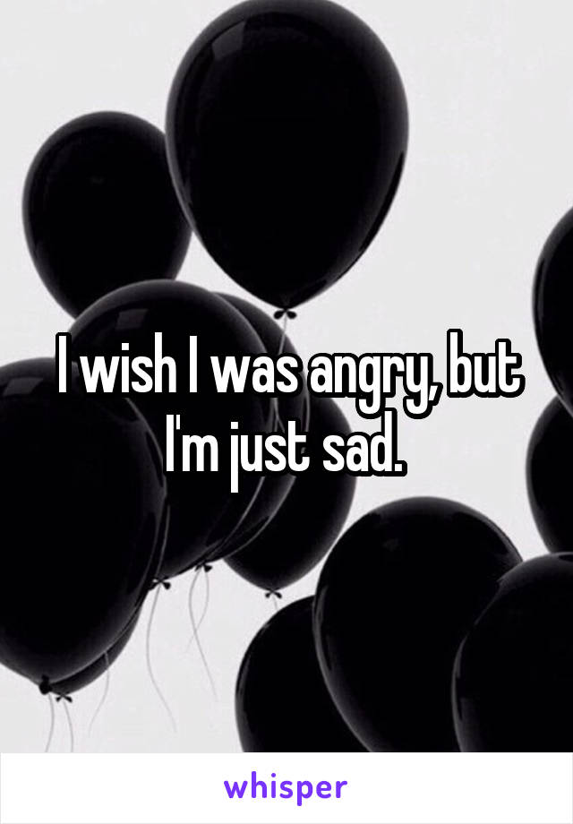 I wish I was angry, but I'm just sad. 