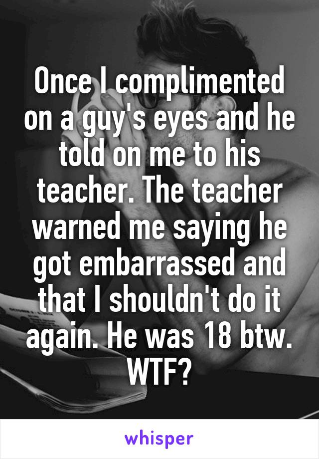 Once I complimented on a guy's eyes and he told on me to his teacher. The teacher warned me saying he got embarrassed and that I shouldn't do it again. He was 18 btw. WTF?