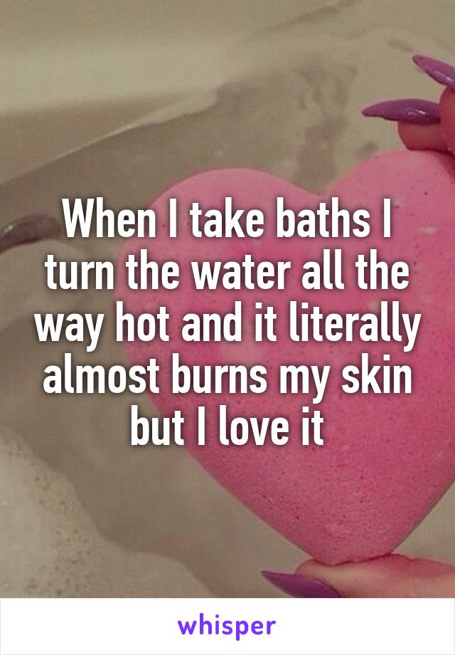 When I take baths I turn the water all the way hot and it literally almost burns my skin but I love it
