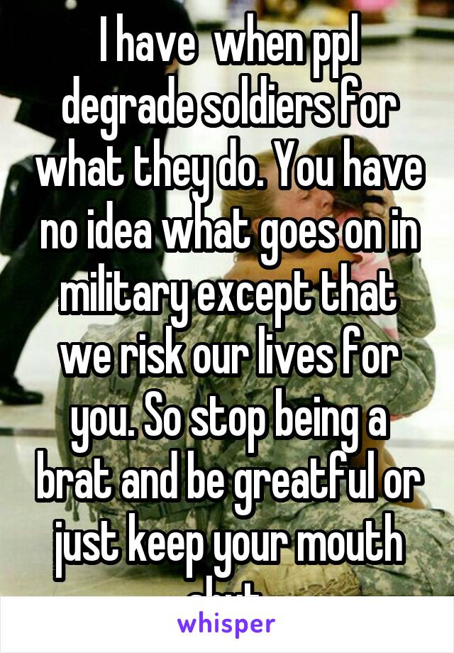 I have  when ppl degrade soldiers for what they do. You have no idea what goes on in military except that we risk our lives for you. So stop being a brat and be greatful or just keep your mouth shut 