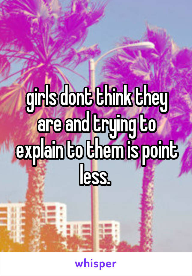 girls dont think they are and trying to explain to them is point less. 