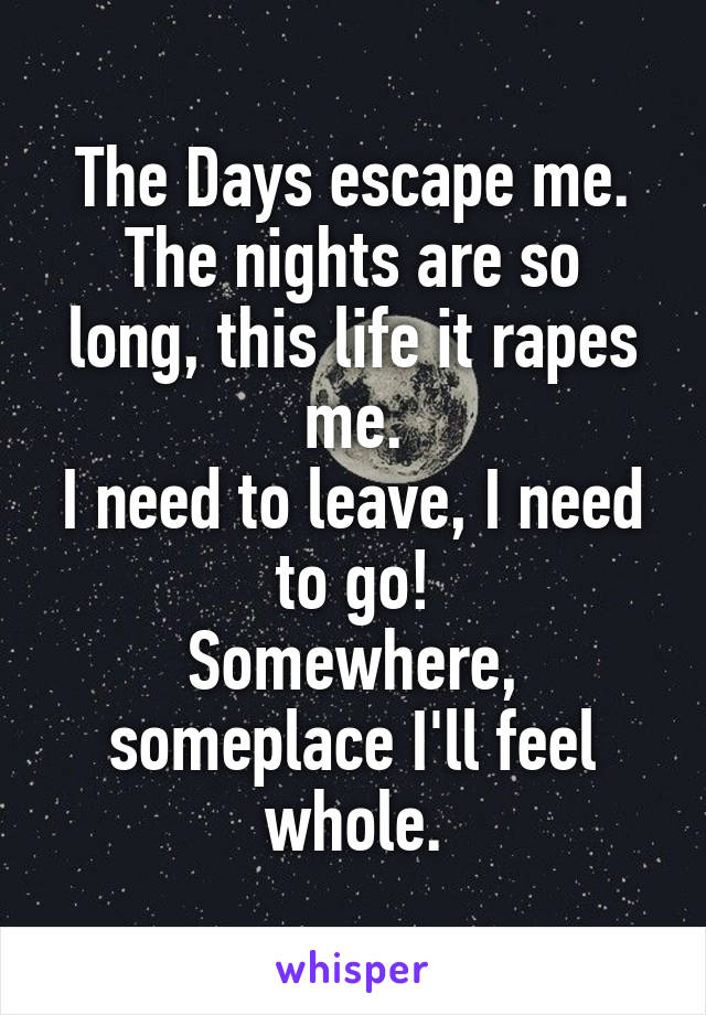 The Days escape me.
The nights are so long, this life it rapes me.
I need to leave, I need to go!
Somewhere, someplace I'll feel whole.