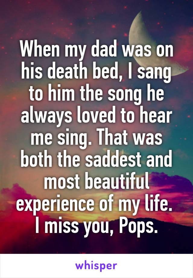 When my dad was on his death bed, I sang to him the song he always loved to hear me sing. That was both the saddest and most beautiful experience of my life. 
I miss you, Pops.