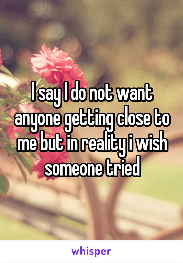 I say I do not want anyone getting close to me but in reality i wish someone tried