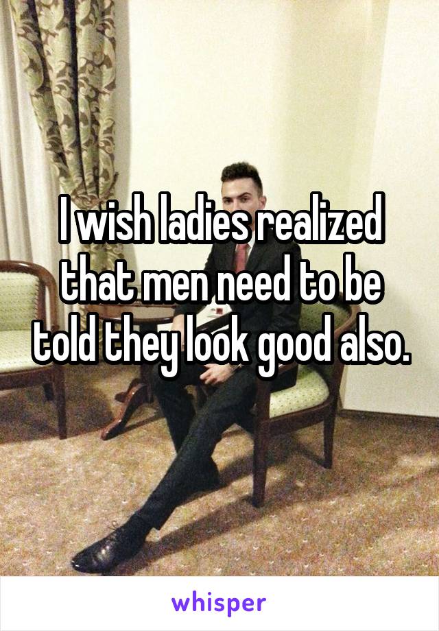 I wish ladies realized that men need to be told they look good also. 