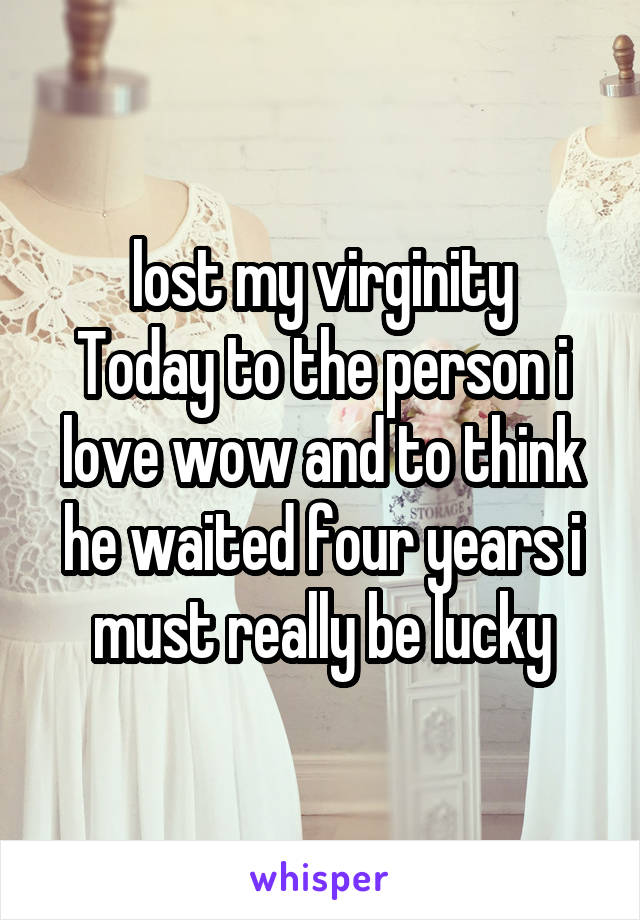  lost my virginity 
Today to the person i love wow and to think he waited four years i must really be lucky