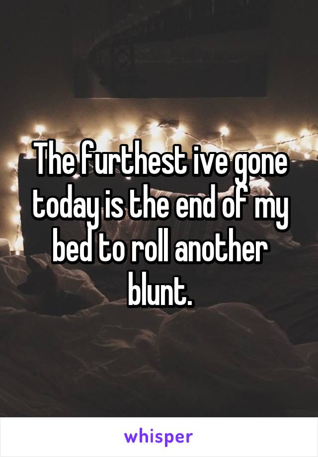 The furthest ive gone today is the end of my bed to roll another blunt.